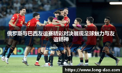 俄罗斯与巴西友谊赛精彩对决展现足球魅力与友谊精神